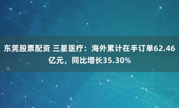 东莞股票配资 三星医疗：海外累计在手订单62.46亿元，同比增长35.30%