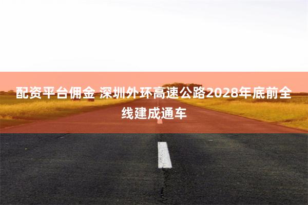 配资平台佣金 深圳外环高速公路2028年底前全线建成通车