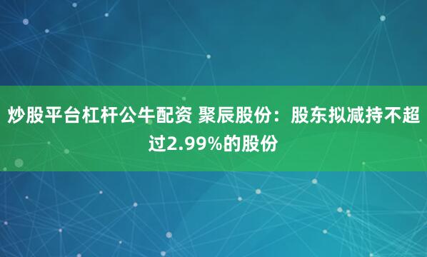 炒股平台杠杆公牛配资 聚辰股份：股东拟减持不超过2.99%的股份