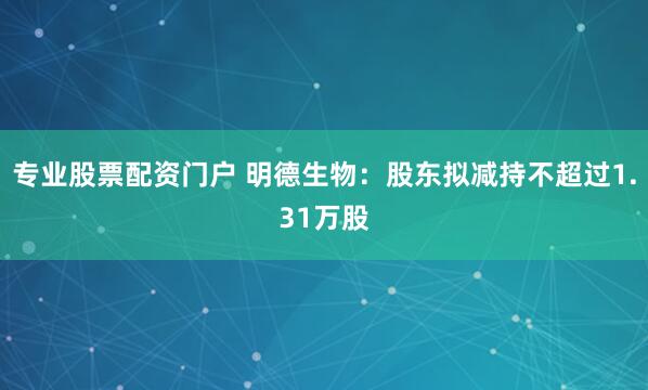 专业股票配资门户 明德生物：股东拟减持不超过1.31万股