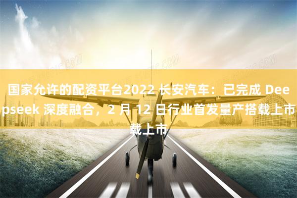 国家允许的配资平台2022 长安汽车：已完成 Deepseek 深度融合，2 月 12 日行业首发量产搭载上市