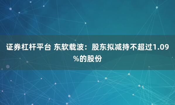 证券杠杆平台 东软载波：股东拟减持不超过1.09%的股份