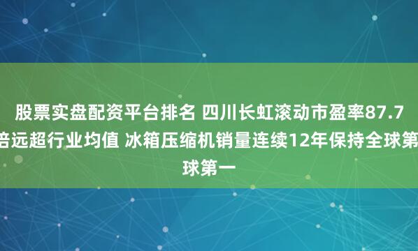 股票实盘配资平台排名 四川长虹滚动市盈率87.74倍远超行业均值 冰箱压缩机销量连续12年保持全球第一