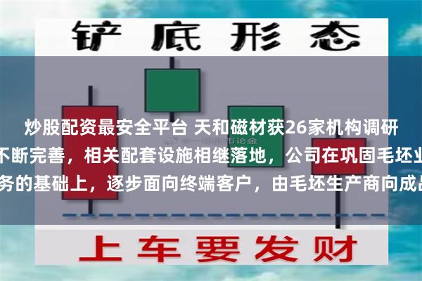 炒股配资最安全平台 天和磁材获26家机构调研：随着包头地区产业链不断完善，相关配套设施相继落地，公司在巩固毛坯业务的基础上，逐步面向终端客户，由毛坯生产商向成品制造商升级（附调研问答）