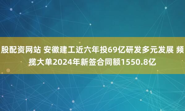 股配资网站 安徽建工近六年投69亿研发多元发展 频揽大单2024年新签合同额1550.8亿