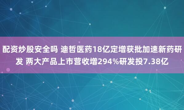 配资炒股安全吗 迪哲医药18亿定增获批加速新药研发 两大产品上市营收增294%研发投7.38亿