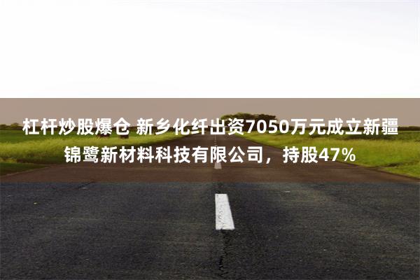 杠杆炒股爆仓 新乡化纤出资7050万元成立新疆锦鹭新材料科技有限公司，持股47%