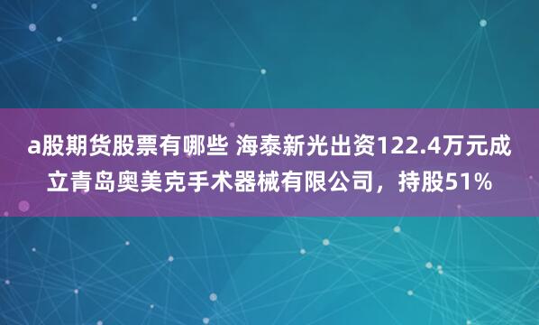 a股期货股票有哪些 海泰新光出资122.4万元成立青岛奥美克手术器械有限公司，持股51%