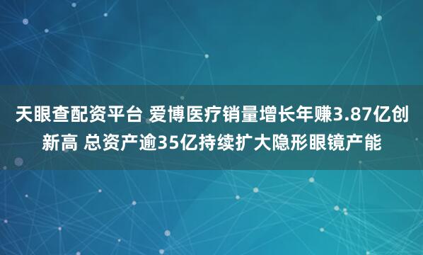 天眼查配资平台 爱博医疗销量增长年赚3.87亿创新高 总资产逾35亿持续扩大隐形眼镜产能