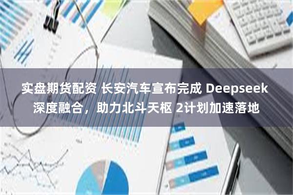 实盘期货配资 长安汽车宣布完成 Deepseek 深度融合，助力北斗天枢 2计划加速落地