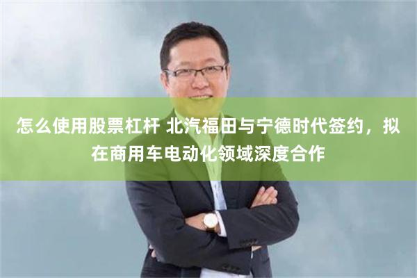 怎么使用股票杠杆 北汽福田与宁德时代签约，拟在商用车电动化领域深度合作