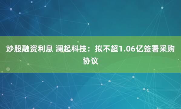 炒股融资利息 澜起科技：拟不超1.06亿签署采购协议