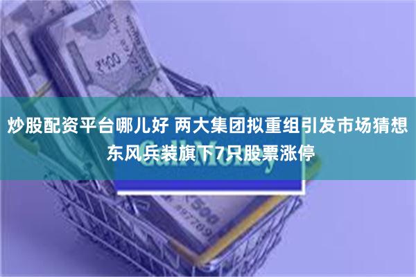 炒股配资平台哪儿好 两大集团拟重组引发市场猜想 东风兵装旗下7只股票涨停