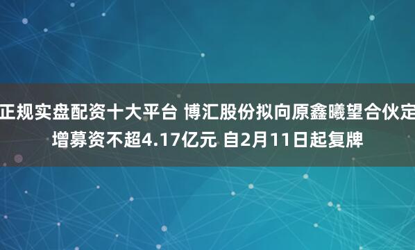 正规实盘配资十大平台 博汇股份拟向原鑫曦望合伙定增募资不超4.17亿元 自2月11日起复牌