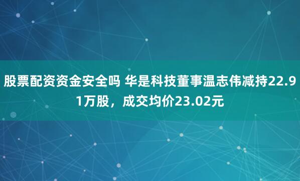 股票配资资金安全吗 华是科技董事温志伟减持22.91万股，成交均价23.02元