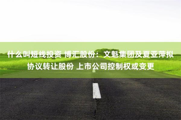 什么叫短线投资 博汇股份：文魁集团及夏亚萍拟协议转让股份 上市公司控制权或变更