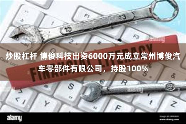 炒股杠杆 博俊科技出资6000万元成立常州博俊汽车零部件有限公司，持股100%