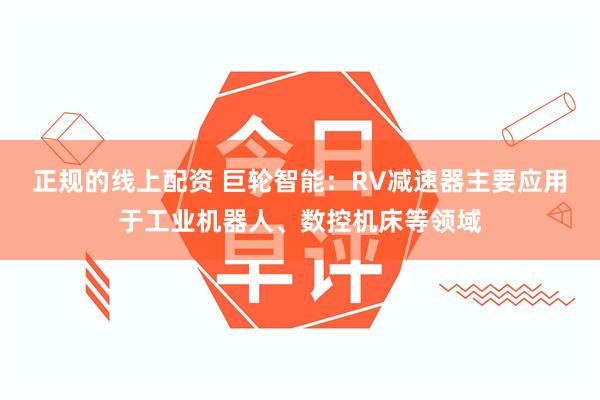 正规的线上配资 巨轮智能：RV减速器主要应用于工业机器人、数控机床等领域