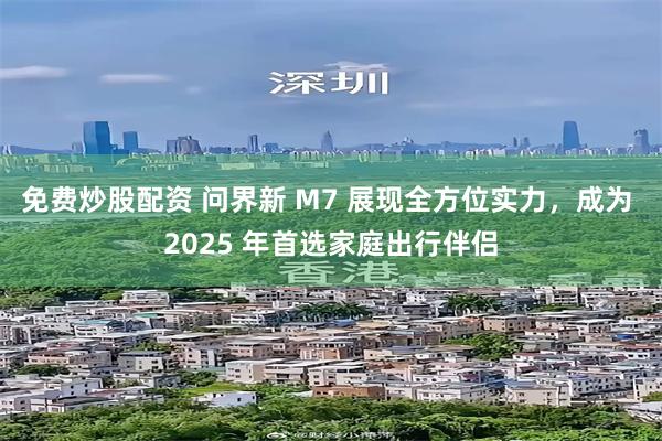 免费炒股配资 问界新 M7 展现全方位实力，成为 2025 年首选家庭出行伴侣