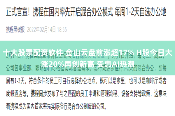 十大股票配资软件 金山云盘前涨超17% H股今日大涨20%再创新高 受惠AI热潮