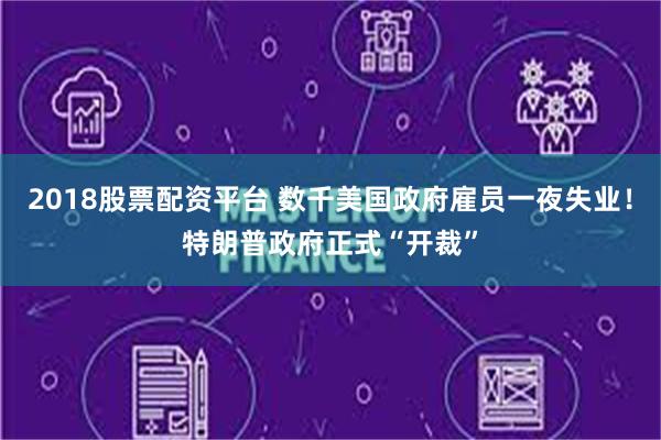 2018股票配资平台 数千美国政府雇员一夜失业！特朗普政府正式“开裁”