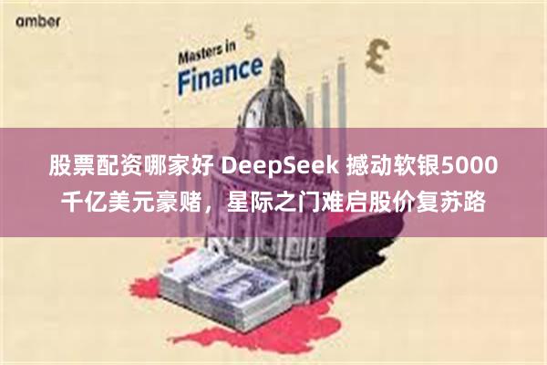 股票配资哪家好 DeepSeek 撼动软银5000千亿美元豪赌，星际之门难启股价复苏路