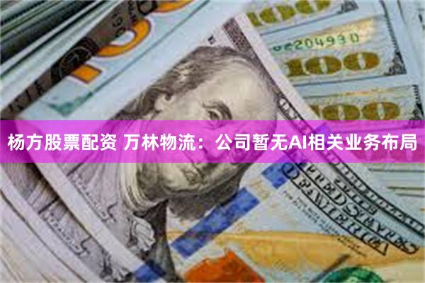 杨方股票配资 万林物流：公司暂无AI相关业务布局