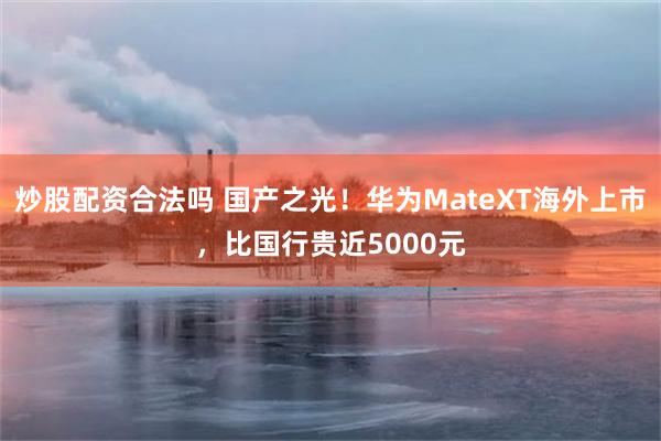 炒股配资合法吗 国产之光！华为MateXT海外上市，比国行贵近5000元