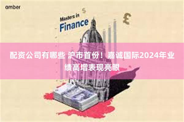 配资公司有哪些 沪市首份！嘉诚国际2024年业绩高增表现亮眼