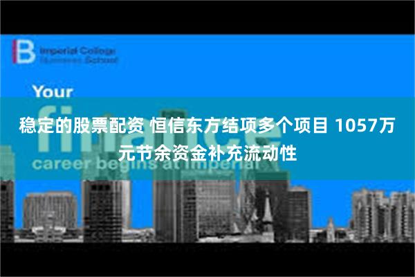 稳定的股票配资 恒信东方结项多个项目 1057万元节余资金补充流动性