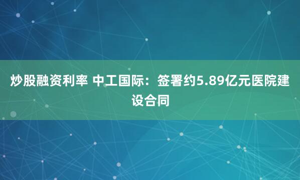 炒股融资利率 中工国际：签署约5.89亿元医院建设合同