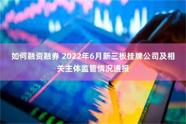 如何融资融券 2022年6月新三板挂牌公司及相关主体监管情况通报