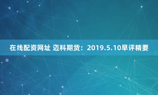 在线配资网址 迈科期货：2019.5.10早评精要