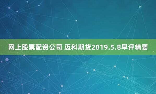 网上股票配资公司 迈科期货2019.5.8早评精要