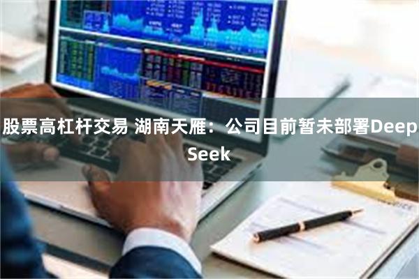 股票高杠杆交易 湖南天雁：公司目前暂未部署DeepSeek