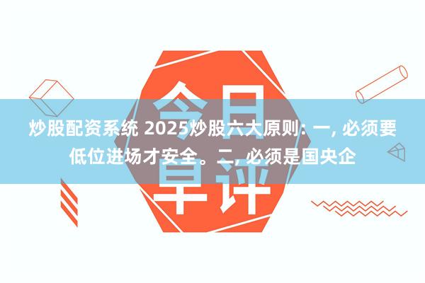 炒股配资系统 2025炒股六大原则: 一, 必须要低位进场才安全。二, 必须是国央企