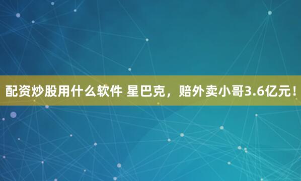 配资炒股用什么软件 星巴克，赔外卖小哥3.6亿元！